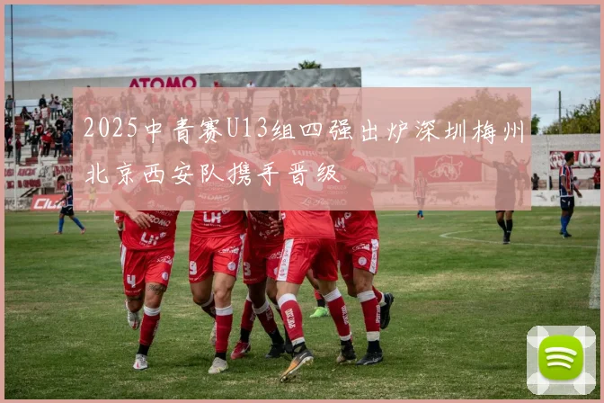 2025中青赛U13组四强出炉深圳梅州北京西安队携手晋级