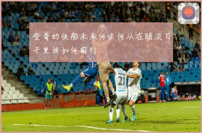 登哥的快船未来何去何从在暗淡日子里该如何前行