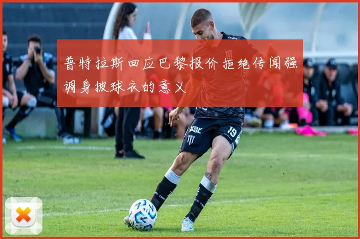普特拉斯回应巴黎报价拒绝传闻强调身披球衣的意义