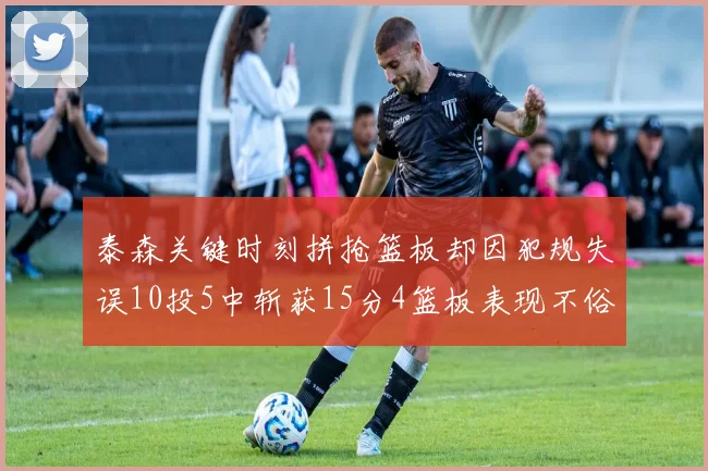 泰森关键时刻拼抢篮板却因犯规失误10投5中斩获15分4篮板表现不俗
