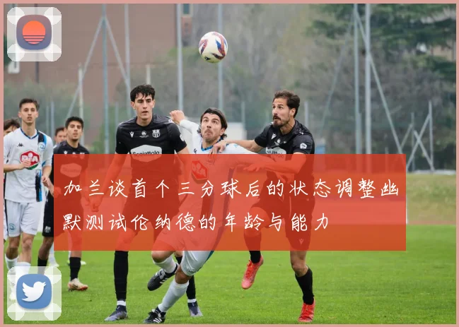 加兰谈首个三分球后的状态调整幽默测试伦纳德的年龄与能力