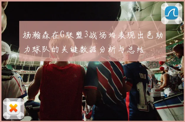 杨瀚森在G联盟3战场均表现出色助力球队的关键数据分析与总结
