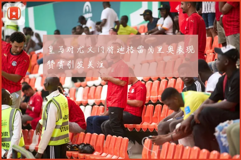皇马对尤文门将迪格雷戈里奥表现赞赏引发关注