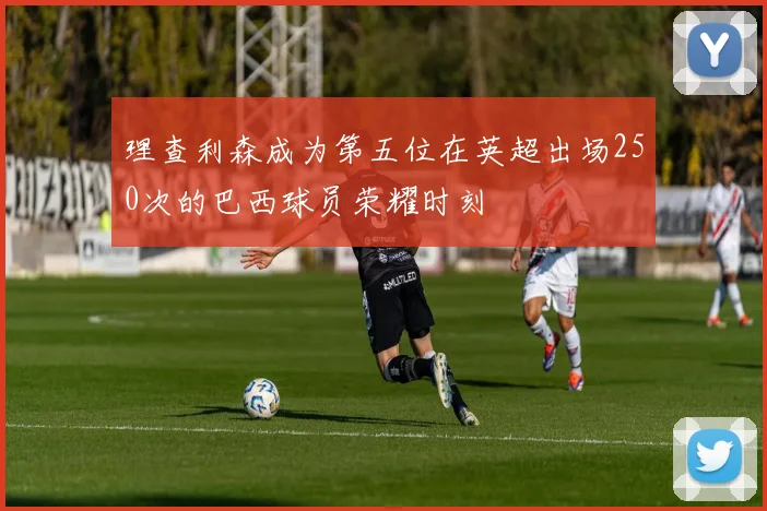 理查利森成为第五位在英超出场250次的巴西球员荣耀时刻