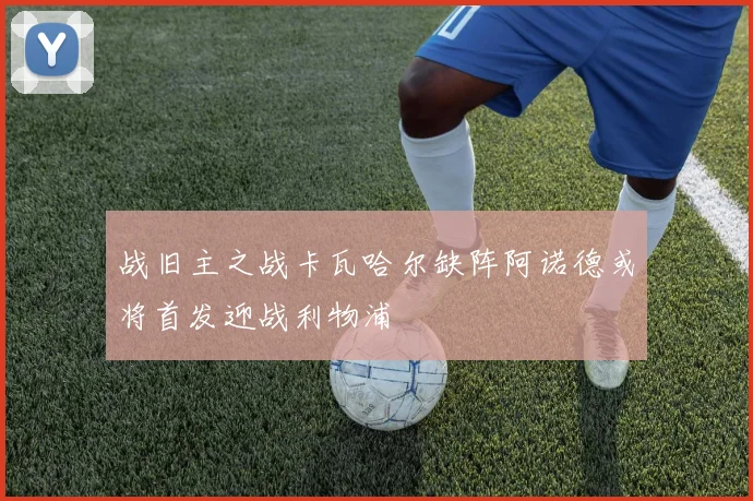 战旧主之战卡瓦哈尔缺阵阿诺德或将首发迎战利物浦