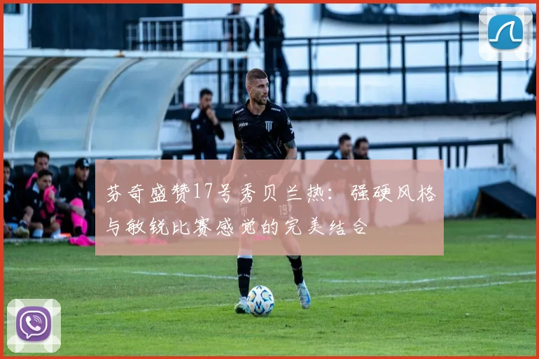 芬奇盛赞17号秀贝兰热：强硬风格与敏锐比赛感觉的完美结合