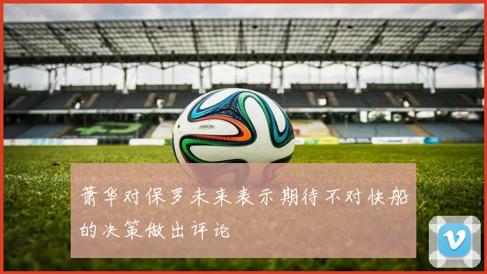 萧华对保罗未来表示期待不对快船的决策做出评论