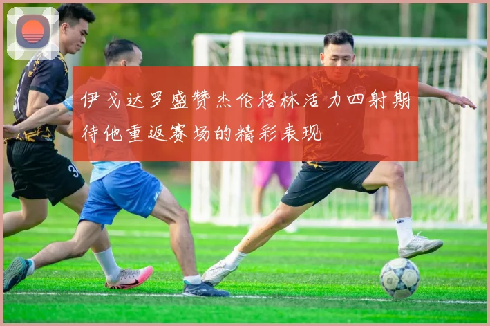 伊戈达罗盛赞杰伦格林活力四射期待他重返赛场的精彩表现
