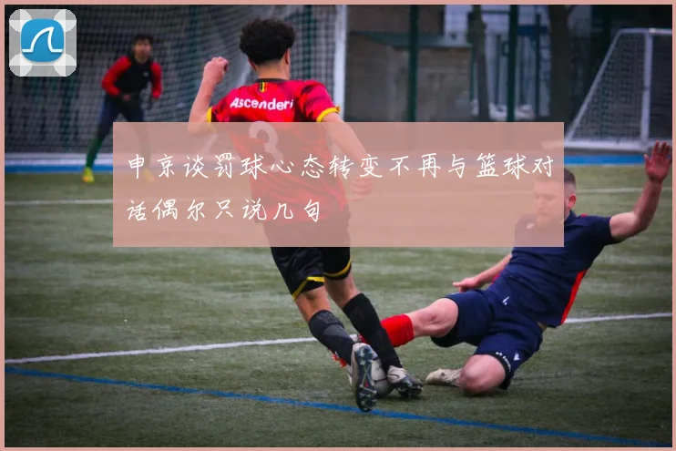 申京谈罚球心态转变不再与篮球对话偶尔只说几句