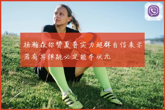 杨瀚森称赞夏普实力超群自信表示若有其弹跳必定能夺状元