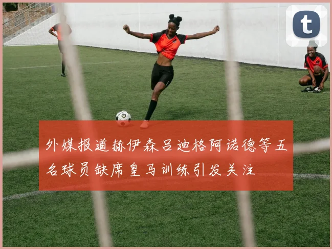 外媒报道赫伊森吕迪格阿诺德等五名球员缺席皇马训练引发关注