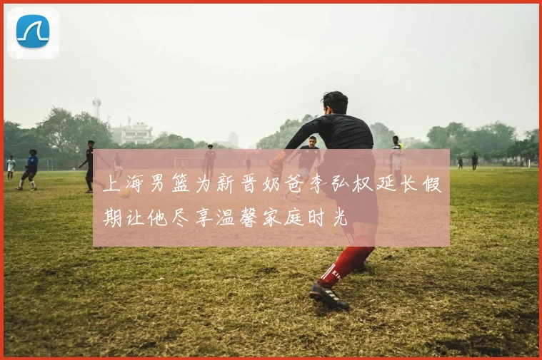 上海男篮为新晋奶爸李弘权延长假期让他尽享温馨家庭时光