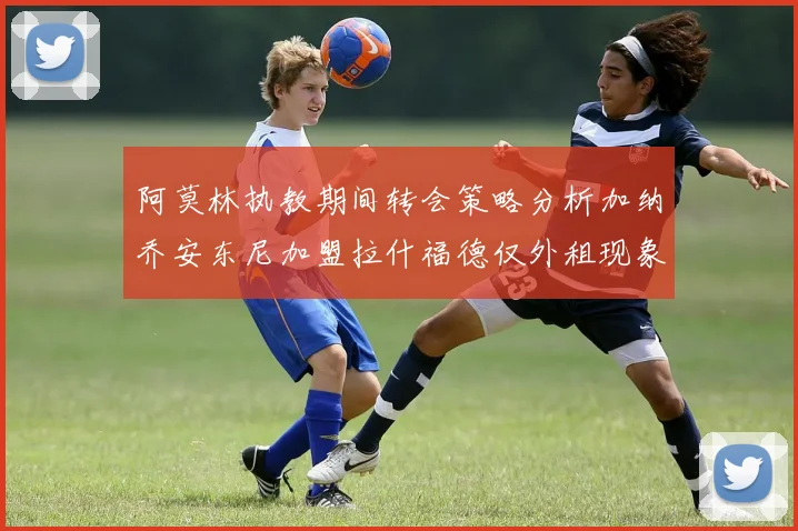 阿莫林执教期间转会策略分析加纳乔安东尼加盟拉什福德仅外租现象探讨