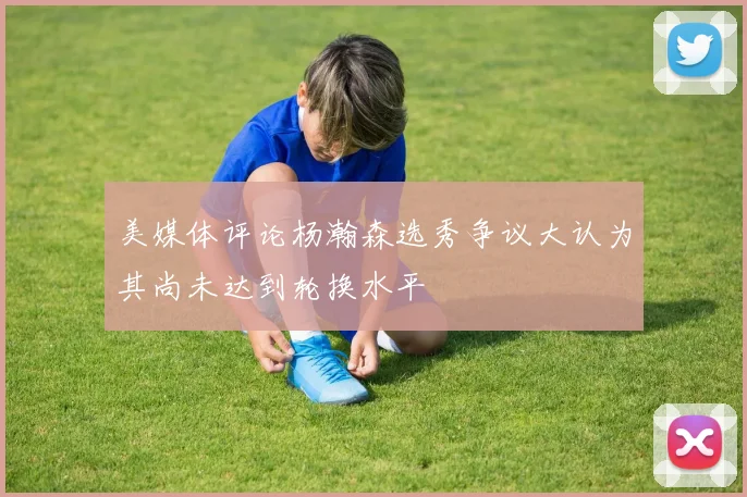 美媒体评论杨瀚森选秀争议大认为其尚未达到轮换水平
