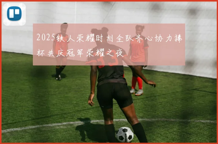 2025铁人荣耀时刻全队齐心协力捧杯共庆冠军荣耀之夜