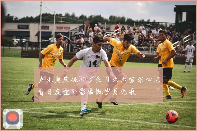 卢比奥庆祝35岁生日大加索尔回忆昔日友谊合影感慨岁月无痕