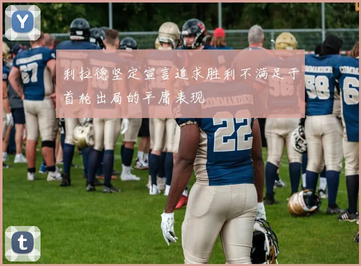 利拉德坚定宣言追求胜利不满足于首轮出局的平庸表现