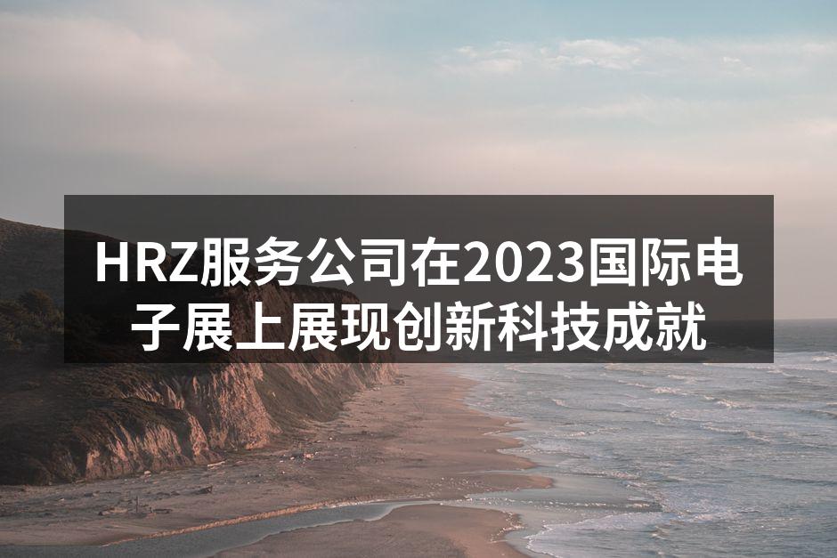 HRZ服务公司在2023国际电子展上展现创新科技成就